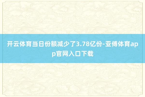 开云体育当日份额减少了3.78亿份-亚傅体育app官网入口下载