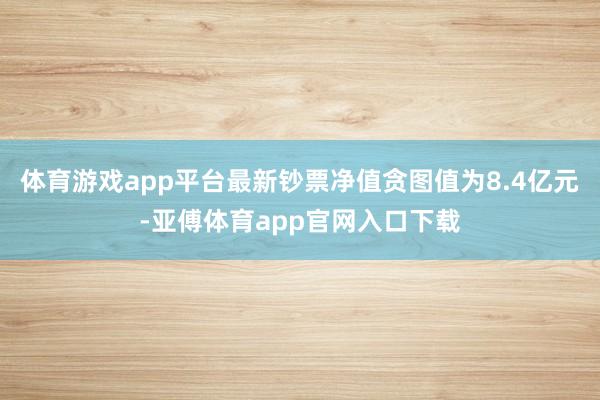 体育游戏app平台最新钞票净值贪图值为8.4亿元-亚傅体育app官网入口下载