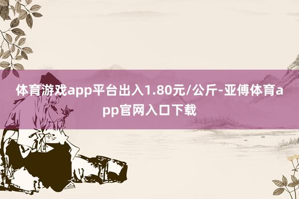 体育游戏app平台出入1.80元/公斤-亚傅体育app官网入口下载