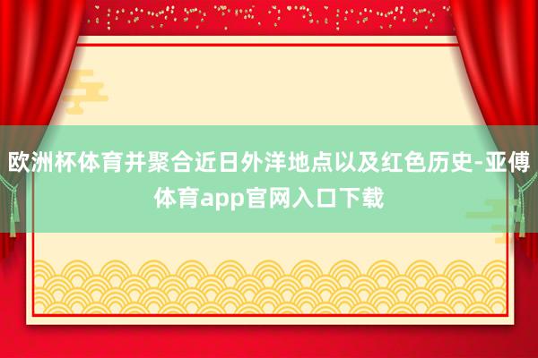 欧洲杯体育并聚合近日外洋地点以及红色历史-亚傅体育app官网入口下载