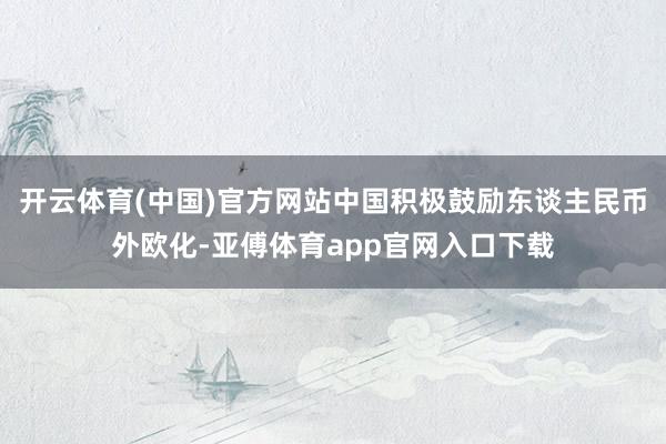 开云体育(中国)官方网站中国积极鼓励东谈主民币外欧化-亚傅体育app官网入口下载