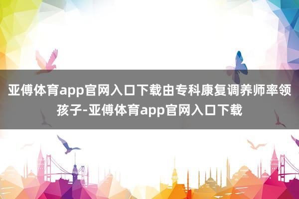 亚傅体育app官网入口下载由专科康复调养师率领孩子-亚傅体育app官网入口下载