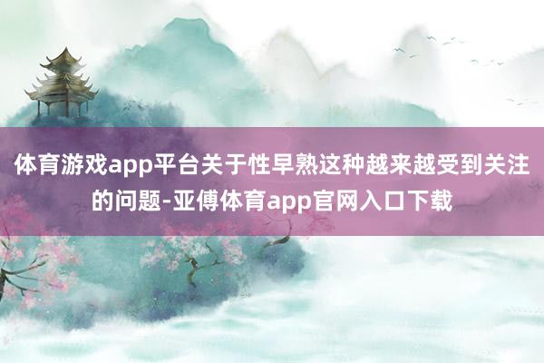 体育游戏app平台关于性早熟这种越来越受到关注的问题-亚傅体育app官网入口下载