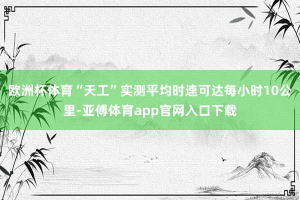 欧洲杯体育“天工”实测平均时速可达每小时10公里-亚傅体育app官网入口下载