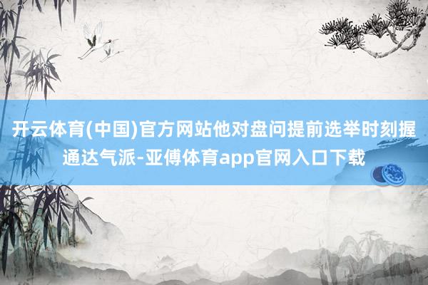 开云体育(中国)官方网站他对盘问提前选举时刻握通达气派-亚傅体育app官网入口下载