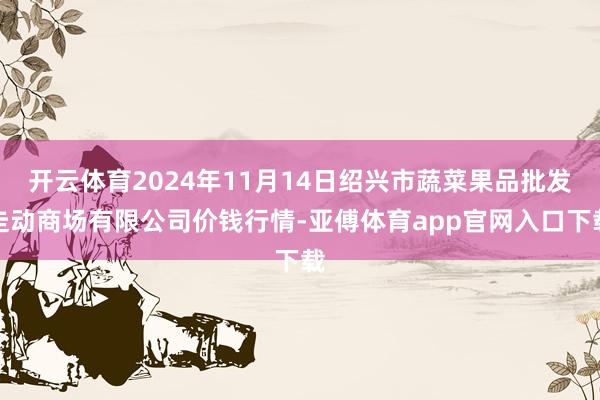 开云体育2024年11月14日绍兴市蔬菜果品批发走动商场有限公司价钱行情-亚傅体育app官网入口下载