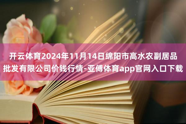 开云体育2024年11月14日绵阳市高水农副居品批发有限公司价钱行情-亚傅体育app官网入口下载