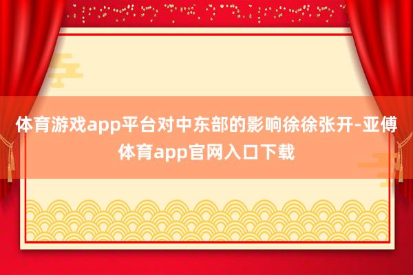 体育游戏app平台对中东部的影响徐徐张开-亚傅体育app官网入口下载