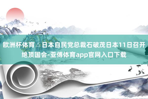 欧洲杯体育△日本自民党总裁石破茂日本11日召开绝顶国会-亚傅体育app官网入口下载