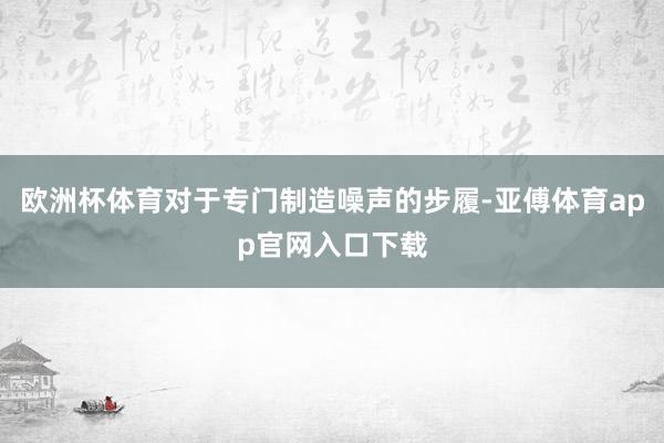 欧洲杯体育对于专门制造噪声的步履-亚傅体育app官网入口下载