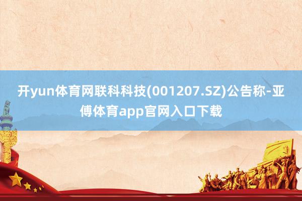 开yun体育网联科科技(001207.SZ)公告称-亚傅体育app官网入口下载