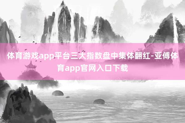 体育游戏app平台三大指数盘中集体翻红-亚傅体育app官网入口下载