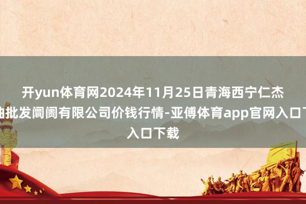 开yun体育网2024年11月25日青海西宁仁杰粮油批发阛阓有限公司价钱行情-亚傅体育app官网入口下载