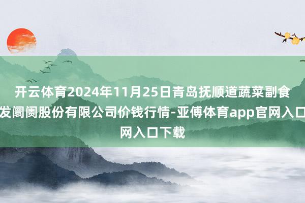 开云体育2024年11月25日青岛抚顺道蔬菜副食物批发阛阓股份有限公司价钱行情-亚傅体育app官网入口下载