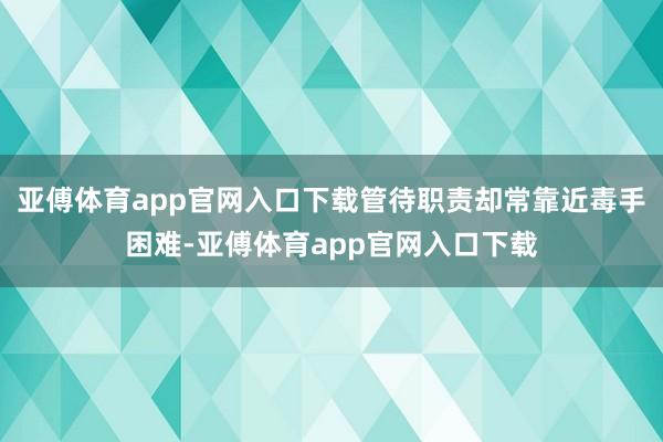 亚傅体育app官网入口下载管待职责却常靠近毒手困难-亚傅体育app官网入口下载