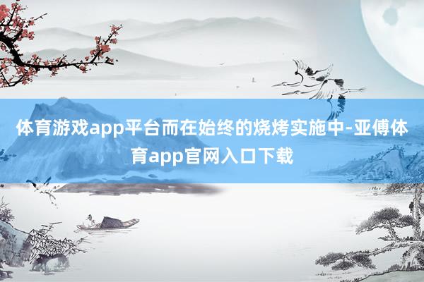 体育游戏app平台而在始终的烧烤实施中-亚傅体育app官网入口下载