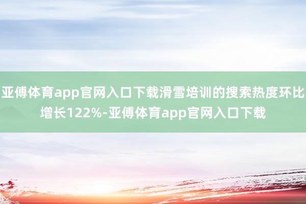 亚傅体育app官网入口下载滑雪培训的搜索热度环比增长122%-亚傅体育app官网入口下载