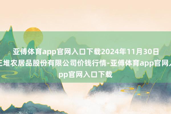 亚傅体育app官网入口下载2024年11月30日长沙马王堆农居品股份有限公司价钱行情-亚傅体育app官网入口下载