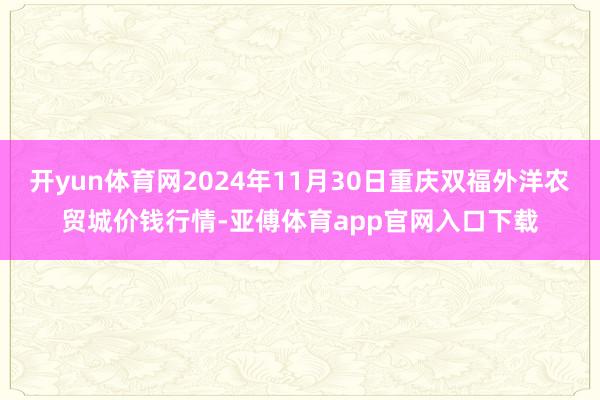 开yun体育网2024年11月30日重庆双福外洋农贸城价钱行情-亚傅体育app官网入口下载