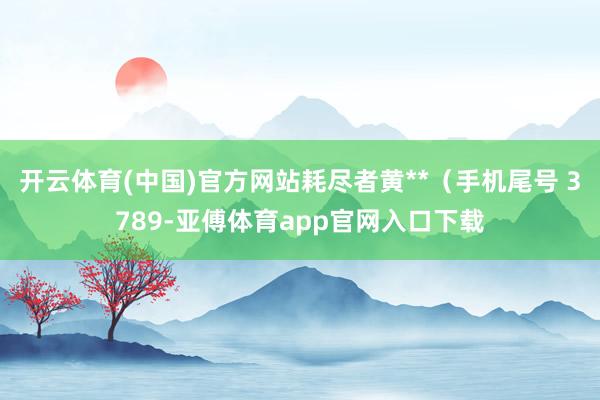 开云体育(中国)官方网站耗尽者黄**（手机尾号 3789-亚傅体育app官网入口下载