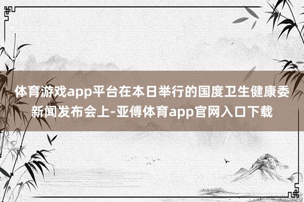 体育游戏app平台　　在本日举行的国度卫生健康委新闻发布会上-亚傅体育app官网入口下载