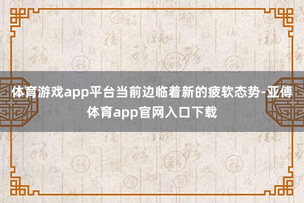 体育游戏app平台当前边临着新的疲软态势-亚傅体育app官网入口下载