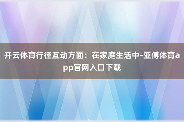 开云体育行径互动方面：在家庭生活中-亚傅体育app官网入口下载