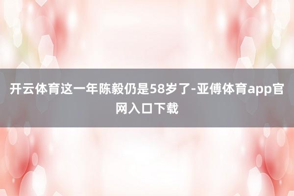 开云体育这一年陈毅仍是58岁了-亚傅体育app官网入口下载