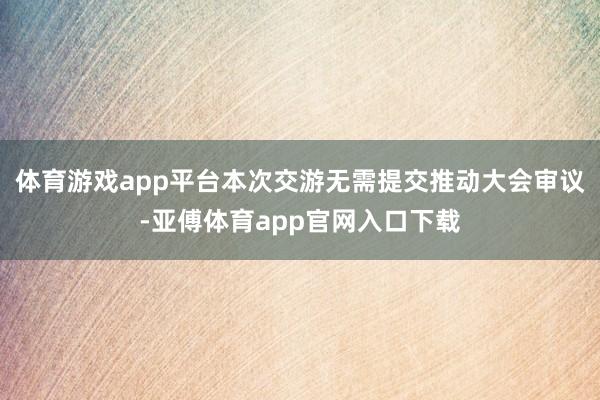 体育游戏app平台本次交游无需提交推动大会审议-亚傅体育app官网入口下载