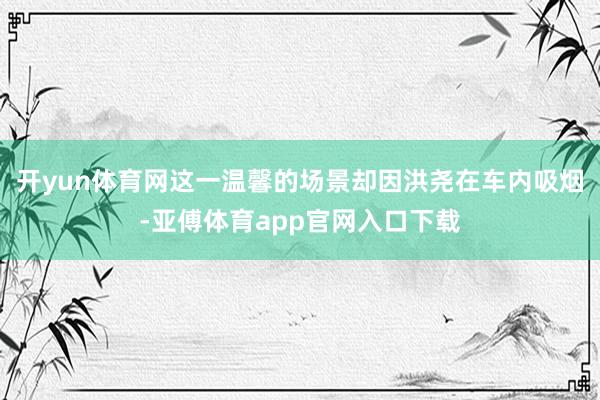 开yun体育网这一温馨的场景却因洪尧在车内吸烟-亚傅体育app官网入口下载