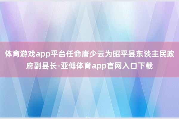 体育游戏app平台任命唐少云为昭平县东谈主民政府副县长-亚傅体育app官网入口下载