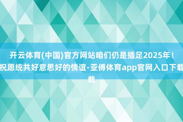 开云体育(中国)官方网站咱们仍是插足2025年！祝愿统共好意思好的情谊-亚傅体育app官网入口下载