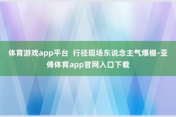 体育游戏app平台  行径现场东说念主气爆棚-亚傅体育app官网入口下载