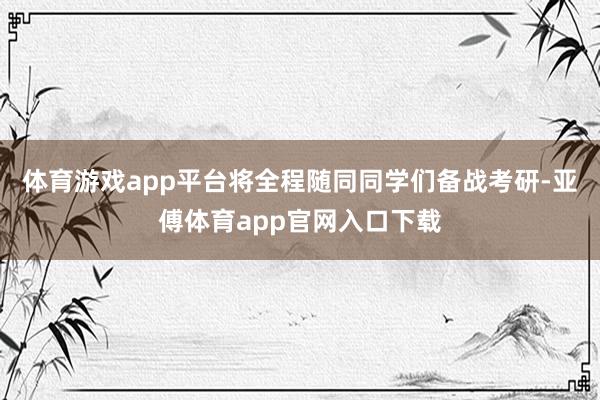 体育游戏app平台将全程随同同学们备战考研-亚傅体育app官网入口下载