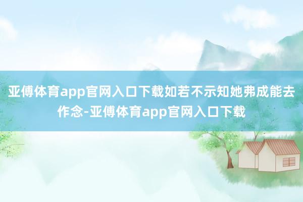 亚傅体育app官网入口下载如若不示知她弗成能去作念-亚傅体育app官网入口下载