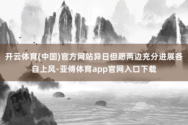 开云体育(中国)官方网站异日但愿两边充分进展各自上风-亚傅体育app官网入口下载