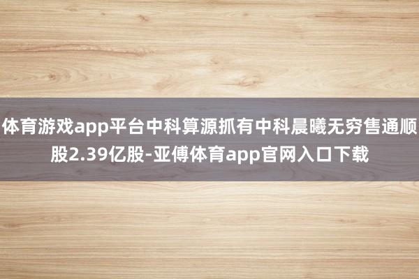 体育游戏app平台中科算源抓有中科晨曦无穷售通顺股2.39亿股-亚傅体育app官网入口下载