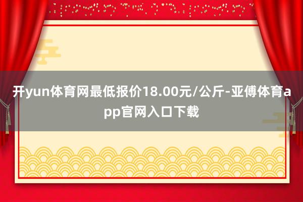 开yun体育网最低报价18.00元/公斤-亚傅体育app官网入口下载