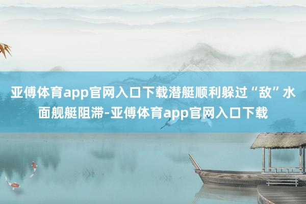 亚傅体育app官网入口下载潜艇顺利躲过“敌”水面舰艇阻滞-亚傅体育app官网入口下载