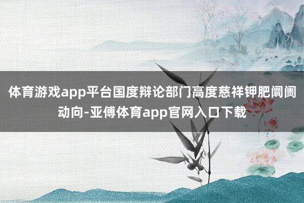 体育游戏app平台国度辩论部门高度慈祥钾肥阛阓动向-亚傅体育app官网入口下载