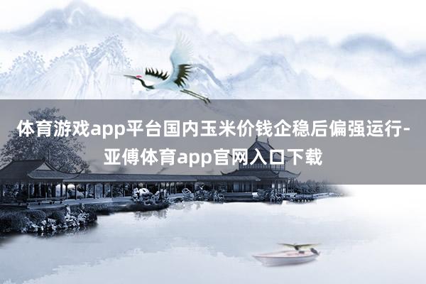 体育游戏app平台国内玉米价钱企稳后偏强运行-亚傅体育app官网入口下载