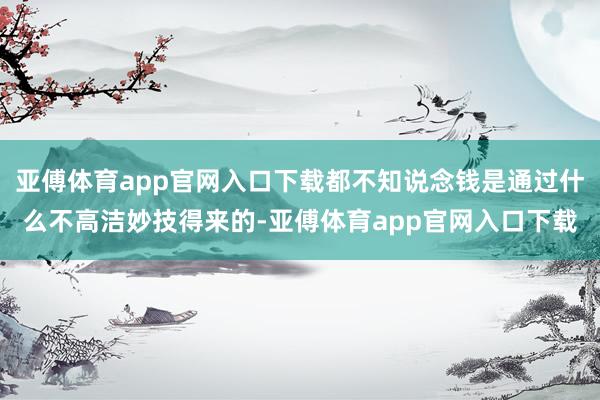 亚傅体育app官网入口下载都不知说念钱是通过什么不高洁妙技得来的-亚傅体育app官网入口下载