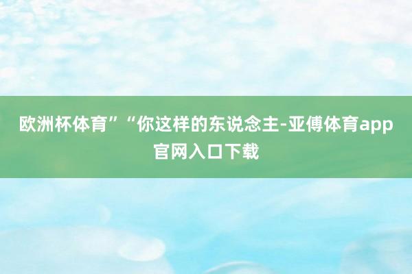 欧洲杯体育”“你这样的东说念主-亚傅体育app官网入口下载