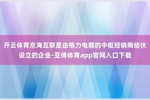 开云体育京海互联是由格力电器的中枢经销商结伙设立的企业-亚傅体育app官网入口下载