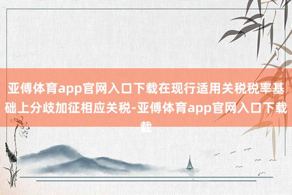 亚傅体育app官网入口下载在现行适用关税税率基础上分歧加征相应关税-亚傅体育app官网入口下载